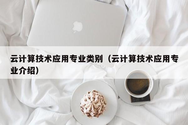 云计算技术应用专业类别（云计算技术应用专业介绍）