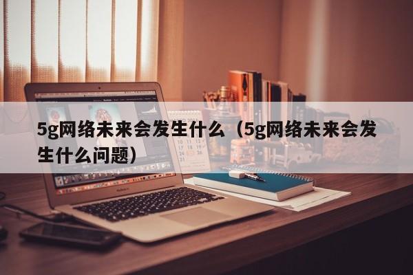 5g网络未来会发生什么（5g网络未来会发生什么问题）