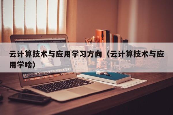 云计算技术与应用学习方向（云计算技术与应用学啥）