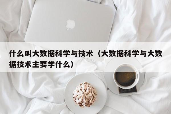 什么叫大数据科学与技术（大数据科学与大数据技术主要学什么）