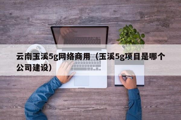 云南玉溪5g网络商用（玉溪5g项目是哪个公司建设）