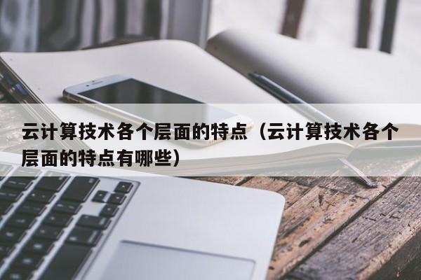 云计算技术各个层面的特点（云计算技术各个层面的特点有哪些）