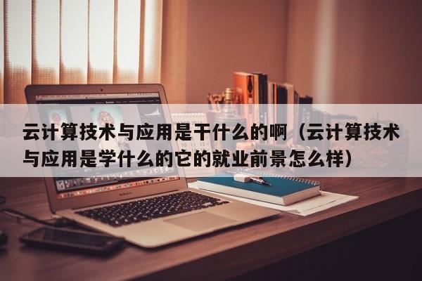 云计算技术与应用是干什么的啊（云计算技术与应用是学什么的它的就业前景怎么样）