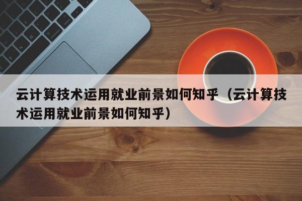 云计算技术运用就业前景如何知乎（云计算技术运用就业前景如何知乎）