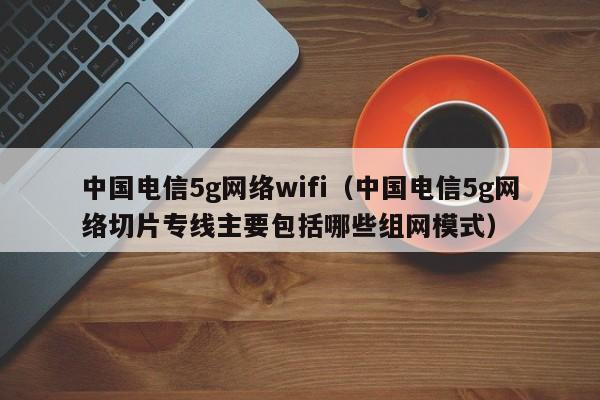 中国电信5g网络wifi（中国电信5g网络切片专线主要包括哪些组网模式）