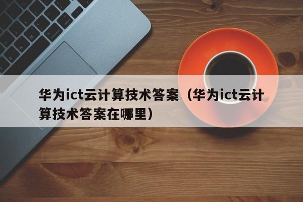 华为ict云计算技术答案（华为ict云计算技术答案在哪里）