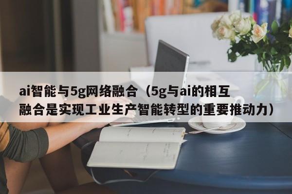 ai智能与5g网络融合（5g与ai的相互融合是实现工业生产智能转型的重要推动力）