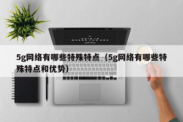 5g网络有哪些特殊特点（5g网络有哪些特殊特点和优势）