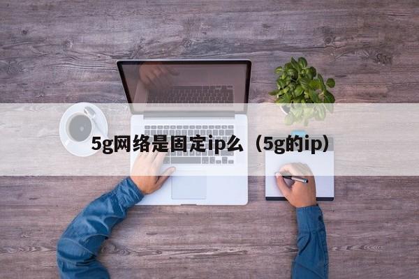 5g网络是固定ip么（5g的ip）