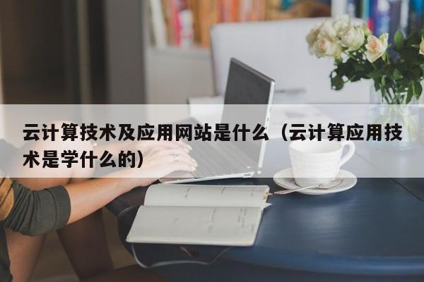 云计算技术及应用网站是什么（云计算应用技术是学什么的）