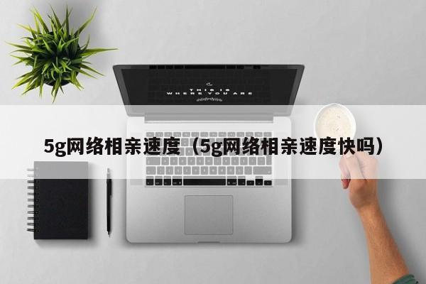 5g网络相亲速度（5g网络相亲速度快吗）