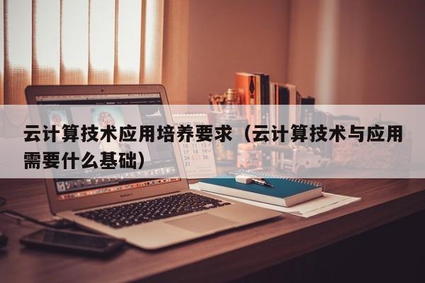 云计算技术应用培养要求（云计算技术与应用需要什么基础）