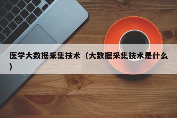 医学大数据采集技术（大数据采集技术是什么）