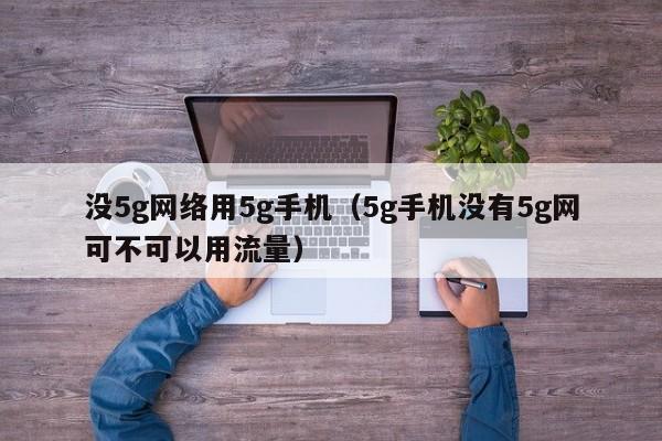 没5g网络用5g手机（5g手机没有5g网可不可以用流量）