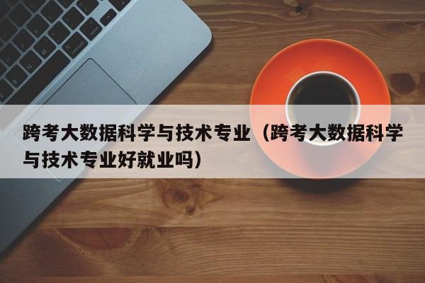 跨考大数据科学与技术专业（跨考大数据科学与技术专业好就业吗）