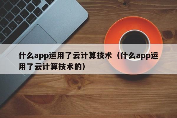 什么app运用了云计算技术（什么app运用了云计算技术的）