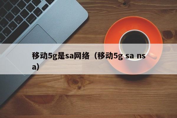 移动5g是sa网络（移动5g sa nsa）