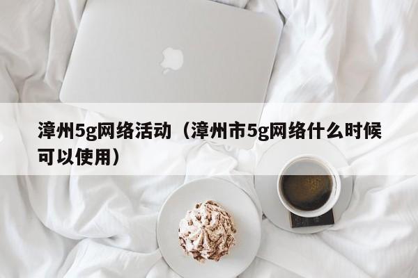 漳州5g网络活动（漳州市5g网络什么时候可以使用）